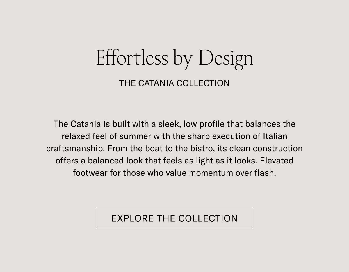 Effortless by Design THE CATANIA COLLECTION  The Catania is built with a sleek, low profile that balances the relaxed feel of summer with the sharp execution of Italian craftsmanship. From the boat to the bistro, its clean construction offers a balanced look that feels as light as it looks. Elevated footwear for those who value momentum over flash.  [SHOP NOW]