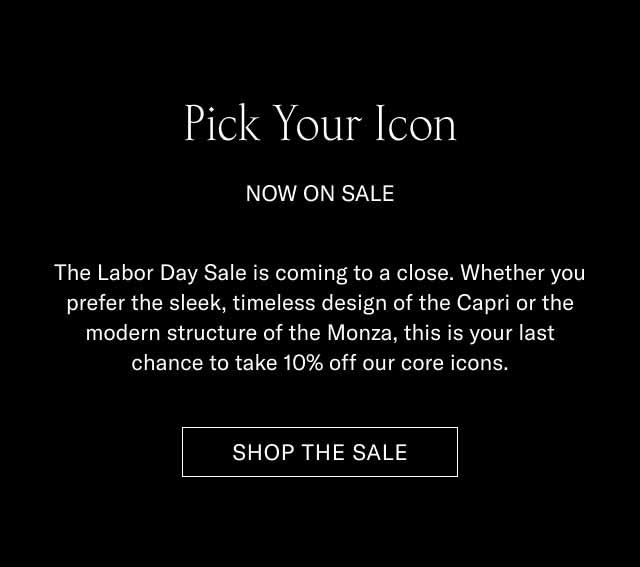 Pick Your Icon NOW ON SALE The Labor Day Sale is coming to a close. Whether you prefer the sleek, timeless design of the Capri or the modern structure of the Monza, this is your last chance to take 10% off our core icons. SHOP THE SALE