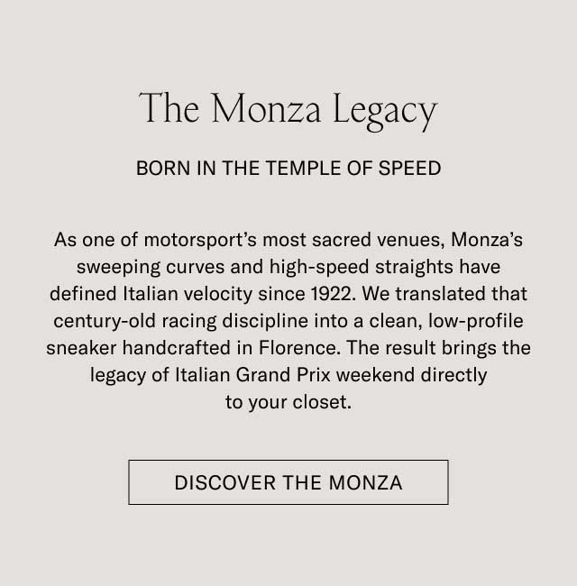 The Monza Legacy BORN IN THE TEMPLE OF SPEED As one of motorsport's most sacred venues, Monza's sweeping curves and high-speed straights have defined Italian velocity since 1922. We translated that century-old racing discipline into a clean, low-profile sneaker handcrafted in Florence. The result brings the legacy of Italian Grand Prix weekend directly to your closet. [DISCOVER THE MONZA]