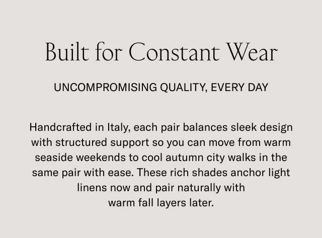 Built for Constant Wear UNCOMPROMISING QUALITY, EVERY DAY Handcrafted in Italy, each pair balances sleek design with structured support so you can move from warm seaside weekends to cool autumn city walks in the same pair with ease. These rich shades anchor light linens now and pair naturally with warm fall layers later.