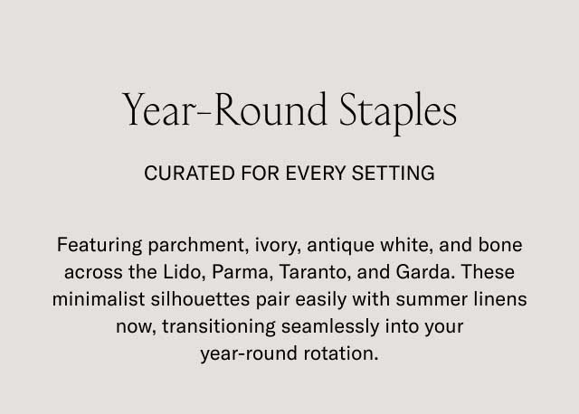 Year-Round Staples CURATED FOR EVERY SETTING Featuring parchment, ivory, antique white, and bone across the Lido, Parma, Taranto, and Garda. These minimalist silhouettes pair easily with summer linens now, transitioning seamlessly into your year-round rotation.