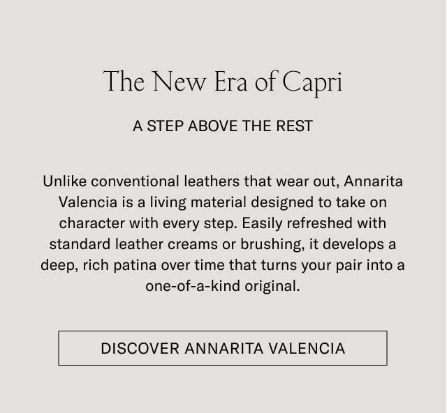 The New Era of Capri A STEP ABOVE THE REST Unlike conventional leathers that wear out, Annarita Valencia is a living material designed to take on character with every step. Easily refreshed with standard leather creams or brushing, it develops a deep, rich patina over time that turns your pair into a one-of-a-kind original. [SECURE YOUR SIZE]