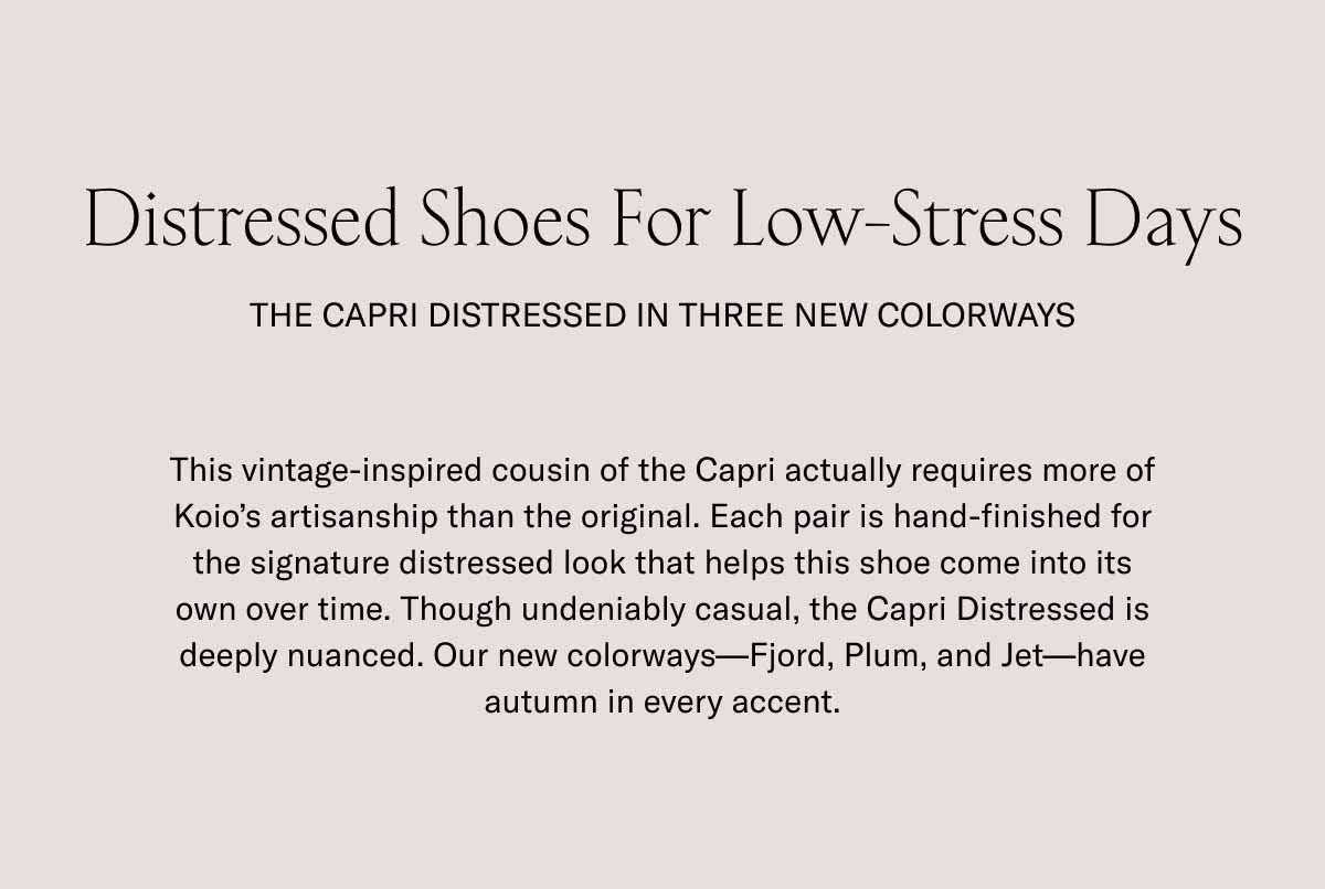 Distressed Shoes For Low-Stress Days  The Capri Distressed in three new colorways This vintage-inspired cousin of the Capri actually requires more of Koio's artisanship than the original. Each pair is hand-finished for the signature distressed look that helps this shoe come into its own over time. Though undeniably casual, the Capri Distressed is deeply nuanced. Our new colorways—Fjord, Plum, and Jet—have autumn in every accent.