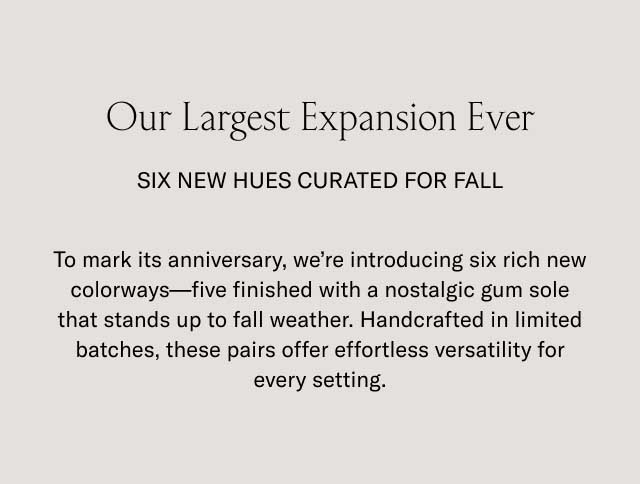 Our Largest Expansion Ever SIX NEW HUES CURATED FOR FALL To mark its anniversary, we're introducing six rich new colorways—five finished with a nostalgic gum sole that stands up to fall weather. Handcrafted in limited batches, these pairs offer effortless versatility for every setting. Our Largest Expansion Ever SIX NEW HUES CURATED FOR FALL To mark its anniversary, we're introducing six rich new colorways—five finished with a nostalgic gum sole that stands up to fall weather. Handcrafted in limited batches, these pairs offer effortless versatility for every setting.