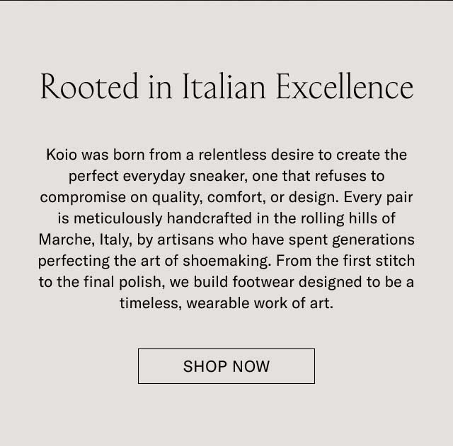 Rooted in Italian Excellence Koio was born from a relentless desire to create the perfect everyday sneaker, one that refuses to compromise on quality, comfort, or design. Every pair is meticulously handcrafted in the rolling hills of Marche, Italy, by artisans who have spent generations perfecting the art of shoemaking. From the first stitch to the final polish, we build footwear designed to be a timeless, wearable work of art. DISCOVER OUR STORY