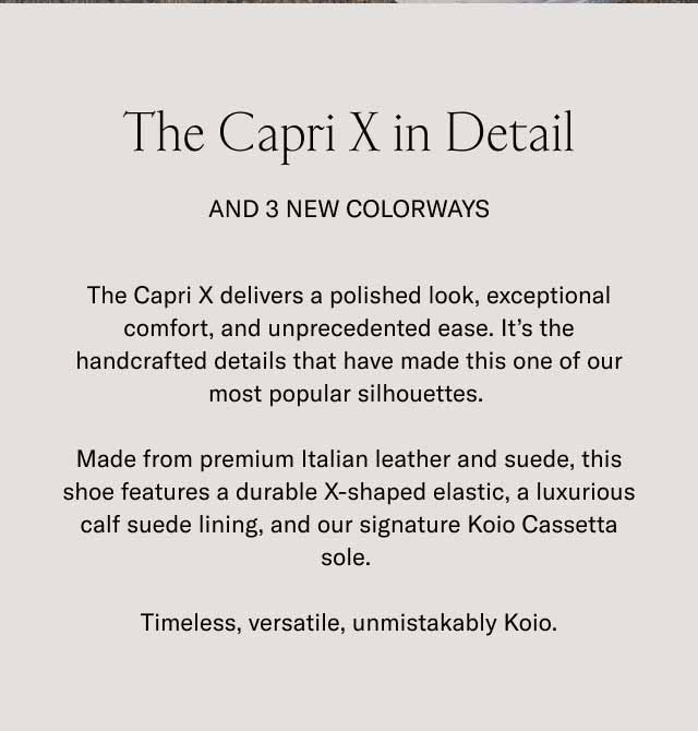 The Capri X in Detail And 3 New Colorways The Capri X delivers a polished look, exceptional comfort, and unprecedented ease. It's the handcrafted details that have made this one of our most popular silhouettes. Made from premium Italian leather and suede, this shoe features a durable X-shaped elastic, a luxurious calf suede lining, and our signature Koio Cassetta sole. Timeless, versatile, unmistakably Koio.
