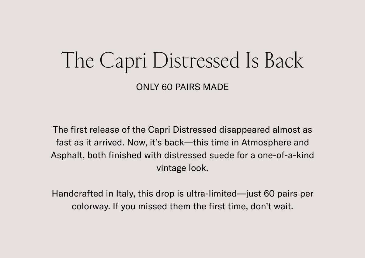 The Capri Distressed Is Back Only 60 Pairs Made The first release of the Capri Distressed disappeared almost as fast as it arrived. Now, it's back—this time in Atmosphere and Asphalt, both finished with distressed suede for a one-of-a-kind vintage look.  Handcrafted in Italy, this drop is ultra-limited—just 60 pairs per colorway. If you missed them the first time, don't wait.