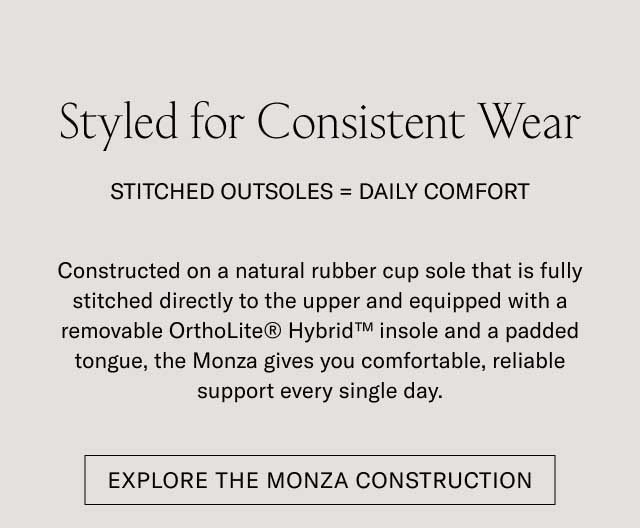 Styled for Consistent Wear STITCHED OUTSOLE — DAILY COMFORT Set on a durable natural rubber outsole that is fully stitched directly to the upper and equipped with a removable OrthoLite® Hybrid™ insole for superior cushion, the Monza gives you comfortable, reliable support every single day. [EXPLORE THE MONZA CONSTRUCTION]