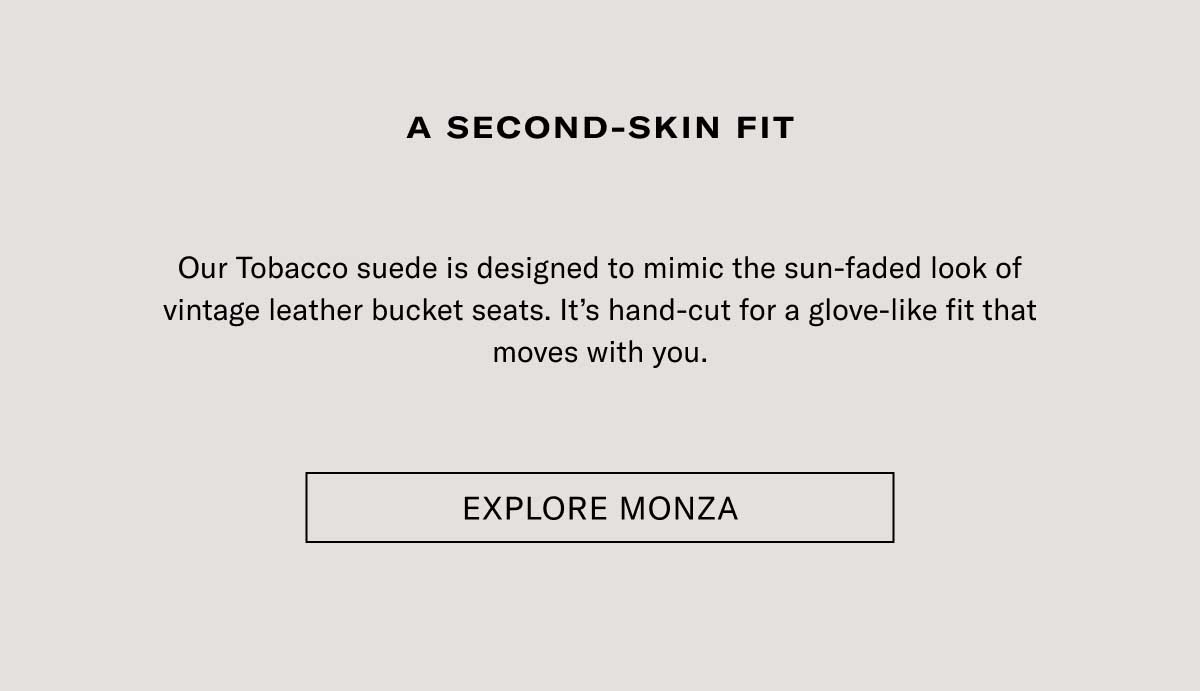 A second-skin fit Our Tobacco suede is designed to mimic the sun-faded look of vintage leather bucket seats. It’s hand-cut for a glove-like fit that moves with you. Explore Monza