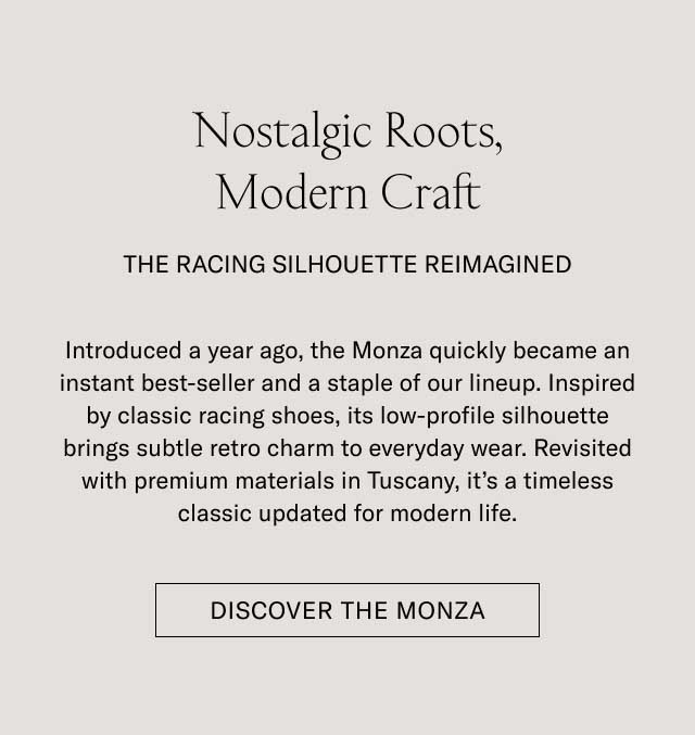 Nostalgic Roots, Modern Craft THE RACING SILHOUETTE REIMAGINED Introduced a year ago, the Monza quickly became an instant best-seller and a staple of our lineup. Inspired by classic racing shoes, its low-profile silhouette brings subtle retro charm to everyday wear. Revisited with premium materials in Tuscany, it's a timeless classic updated for modern life. [DISCOVER THE MONZA]