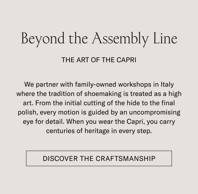 Beyond the Assembly Line THE ART OF THE CAPRI We partner with family-owned workshops in Italy where the tradition of shoemaking is treated as a high art. From the initial cutting of the hide to the final polish, every motion is guided by an uncompromising eye for detail. When you wear the Capri, you carry centuries of heritage in every step. [DISCOVER THE CRAFTSMANSHIP]
