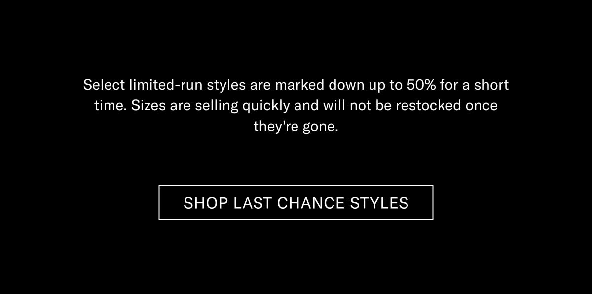 Select limited-run styles are marked down up to 50% for a short time. Sizes are selling quickly and will not be restocked once they're gone.  [SHOP LAST CHANCE STYLES]