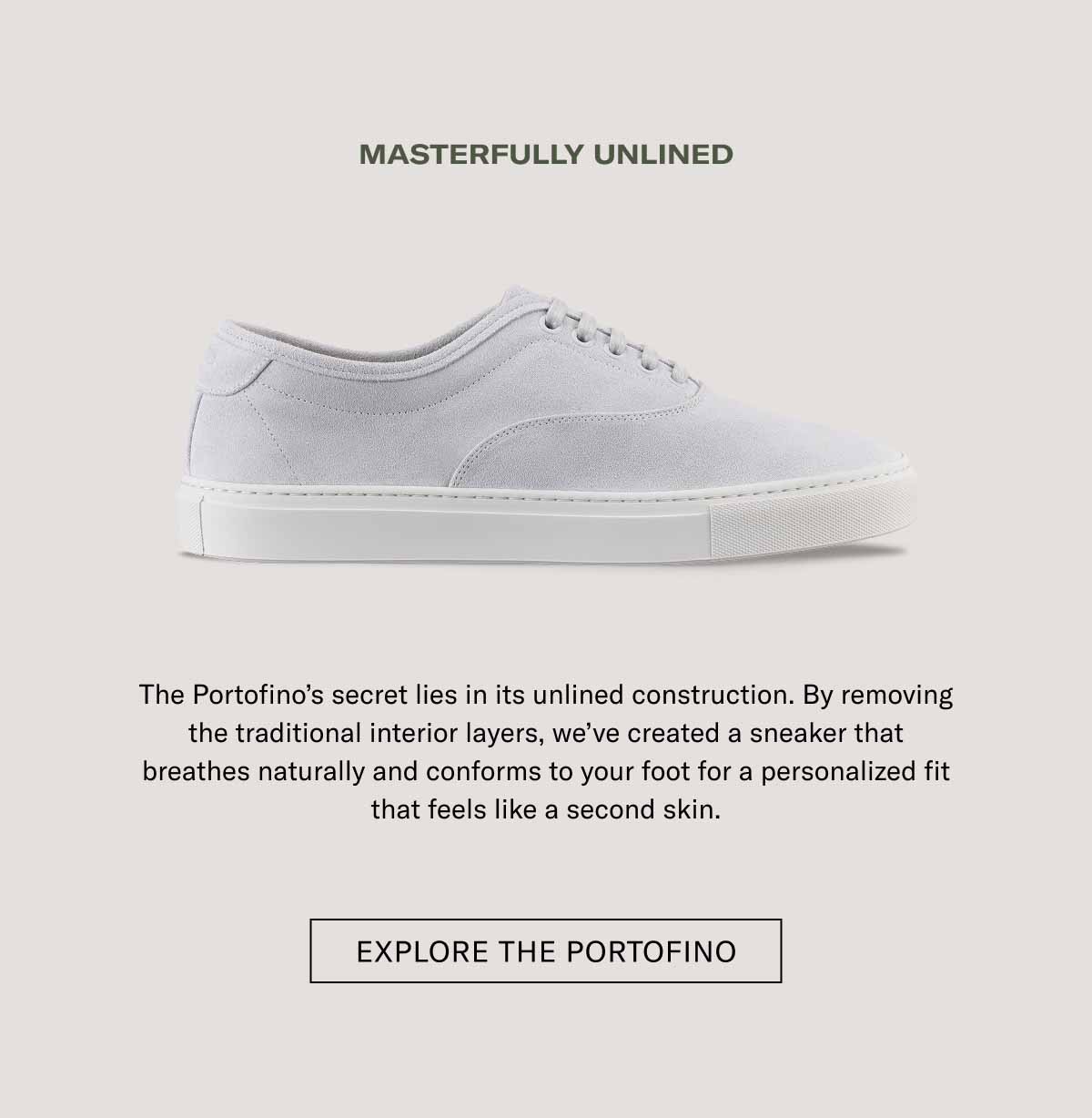 MASTERFULLY UNLINED The Portofino's secret lies in its unlined construction. By removing the traditional interior layers, we've created a sneaker that breathes naturally and conforms to your foot for a personalized fit that feels like a second skin.  [ EXPLORE THE PORTOFINO ]