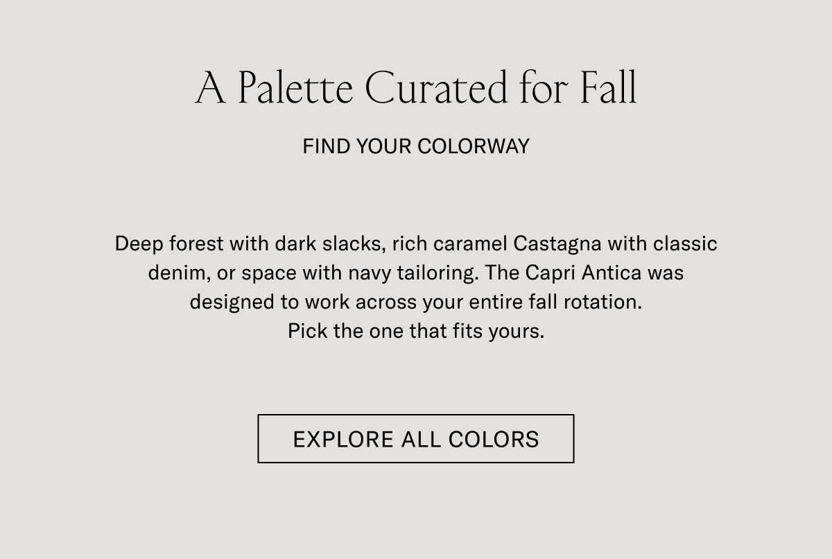 A Palette Curated for Fall  FIND YOUR COLORWAY  Deep forest with dark slacks, rich caramel Castagna with classic denim, or space with navy tailoring. The Capri Antica was designed to work across your entire fall rotation. Pick the one that fits yours.  [EXPLORE ALL COLORS]