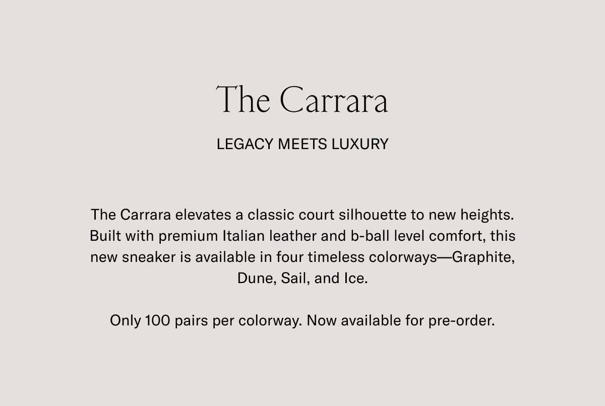 The Carrara Legacy Meets Luxury The Carrara elevates a classic court silhouette to new heights. Built with premium Italian leather and b-ball level comfort, this new sneaker is available in four timeless colorways—Graphite, Dune, Sail, and Ice.  Only 100 pairs per colorway. Now available for pre-order.