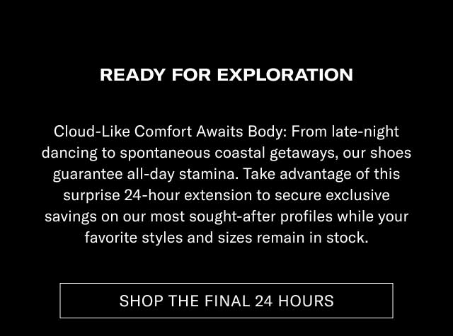 READY FOR EXPLORATION Cloud-Like Comfort Meets Style: From late-night dancing to spontaneous weekend getaways, our shoes guarantee all-day stamina. Take advantage of this surprise 24-hour extension to secure unique savings on our most sought-after profiles while your favorite styles and sizes remain in stock. [SHOP THE FINAL 24 HOURS]