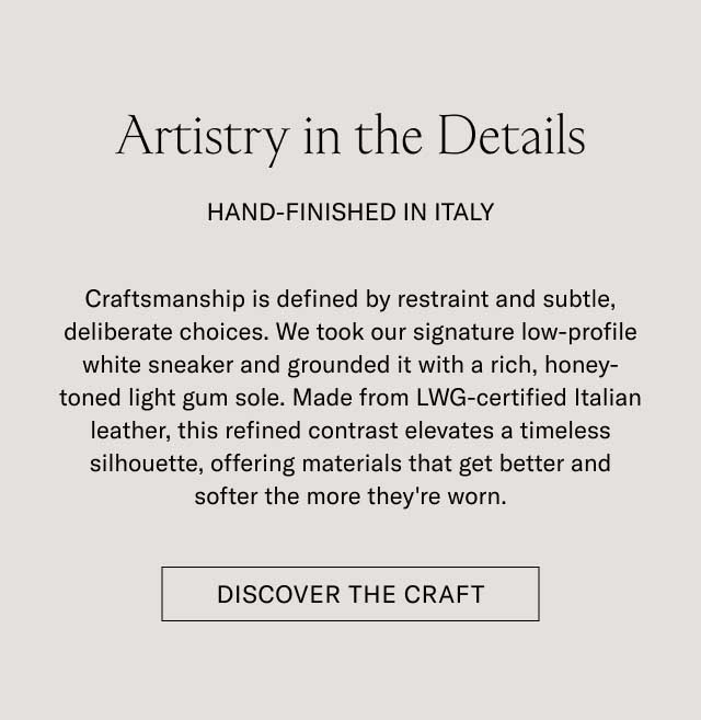 Artistry in the Details HAND-FINISHED IN ITALY Craftsmanship is defined by restraint and subtle, deliberate choices. We took our signature low-profile white sneaker and grounded it with a rich, honey-toned light gum sole. Made from LWG-certified Italian leather, this refined contrast elevates a timeless silhouette, offering materials that get better and softer the more they're worn. [DISCOVER THE CRAFT]
