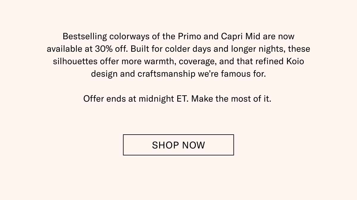 Bestselling colorways of the Primo and Capri Mid are now available at 30% off. Built for colder days and longer nights, these silhouettes offer more warmth, coverage, and that refined Koio design and craftsmanship we're famous for.  Offer ends at midnight ET. Make the most of it.  Shop Now