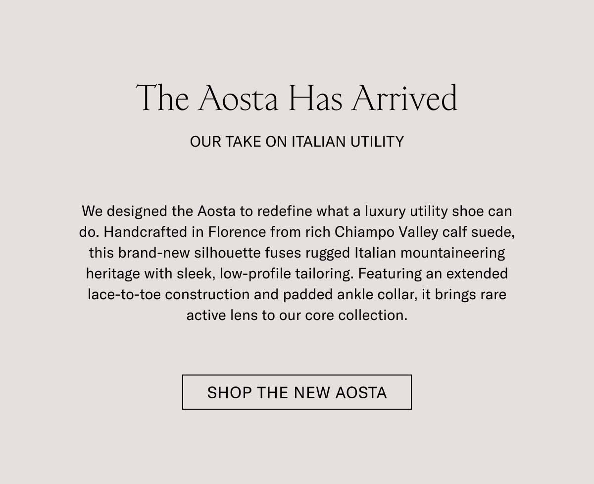 The Aosta Has Arrived OUR TAKE ON ITALIAN UTILITY  We designed the Aosta to redefine what a luxury utility shoe can do. Handcrafted in Florence from rich Chianti Valley calf suede, this brand-new silhouette fuses rugged Italian mountaineering heritage with sleek, low-profile tailoring. Featuring an extended lace-to-toe construction and padded ankle collar, it brings rare active lens to our core collection.  SHOP THE NEW AOSTA