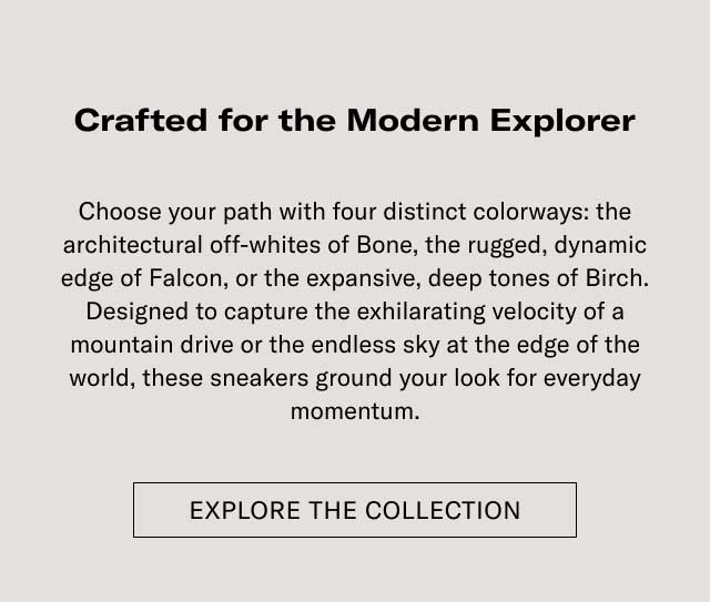 Crafted for the Modern Explorer Elevate your outfit with four distinct colorways: the architectural attraction of Bone, the rugged, dynamic edge of Falcon, or the expansive, deep tones of Earth. Designed to capture the unfaltering essence of a mountain drive or the restless city at the edge of the world, these sneakers ground your look for everyday adventures. [EXPLORE THE COLLECTION]