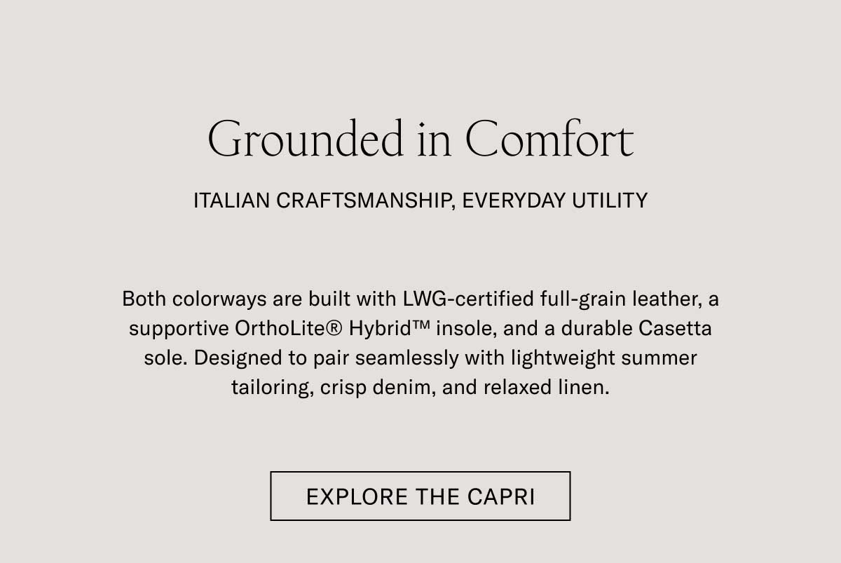 Grounded in Comfort ITALIAN CRAFTSMANSHIP, EVERYDAY UTILITY  Both colorways are built with LWG-certified full-grain leather, a supportive OrthoLite® Hybrid™ insole, and a durable Casetta sole. Designed to pair seamlessly with lightweight summer tailoring, crisp denim, and relaxed linen.ish that catches the evening glow.  [EXPLORE THE CAPRI]