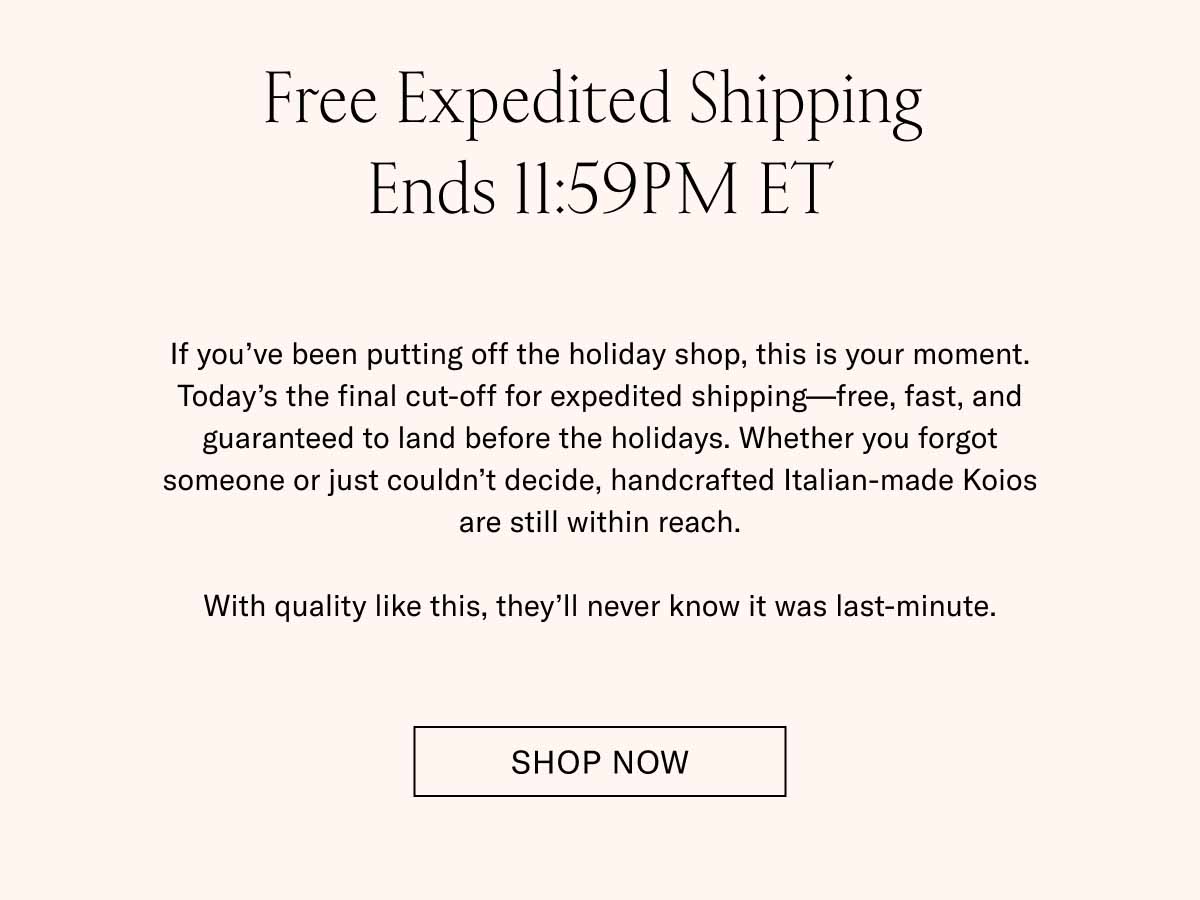 Free Expedited Shipping  Ends 11:59PM ET If you’ve been putting off the holiday shop, this is your moment. Today’s the final cut-off for expedited shipping—free, fast, and guaranteed to land before the holidays. Whether you forgot someone or just couldn’t decide, handcrafted Italian-made Koios are still within reach.  With quality like this, they’ll never know it was last-minute. Shop Now