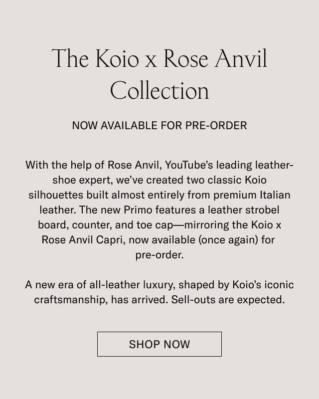 The Koio x Rose Anvil Collection NOW AVAILABLE FOR PRE-ORDER With the help of Rose Anvil, YouTube's leading leather-shoe expert, we've created two classic Koio silhouettes built almost entirely from premium Italian leather. The new Primo features a leather strobel board, counter, and toe cap—mirroring the Koio x Rose Anvil Capri, now available (once again) for pre-order. A new era of all-leather luxury, shaped by Koio's iconic craftsmanship, has arrived. Sell-outs are expected. Shop Now