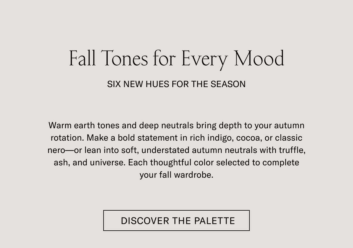 Fall Tones for Every Mood SIX NEW HUES FOR THE SEASON Warm earth tones and deep neutrals bring depth to your autumn rotation. Make a bold statement in rich indigo, cocoa, or classic nero—or lean into soft, understated autumn neutrals with truffle, ash, and universe. Each thoughtful color selected to complete your fall wardrobe.  [DISCOVER THE PALETTE]