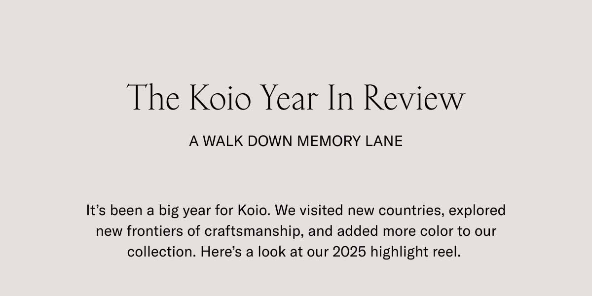 The Koio Year In Review A Walk Down Memory Lane It's been a big year for Koio. We visited new countries, explored new frontiers of craftsmanship, and added more color to our collection. Here's a look at our 2025 highlight reel. 