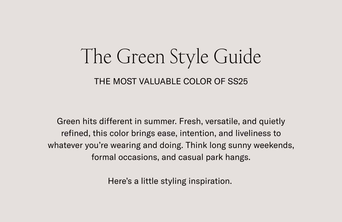The Green Style Guide The Most Valuable Color of SS25 Green hits different in summer. Fresh, versatile, and quietly refined, this color brings ease, intention, and liveliness to whatever you're wearing and doing. Think long sunny weekends, formal occasions, and casual park hangs.   Here's a little styling inspiration.