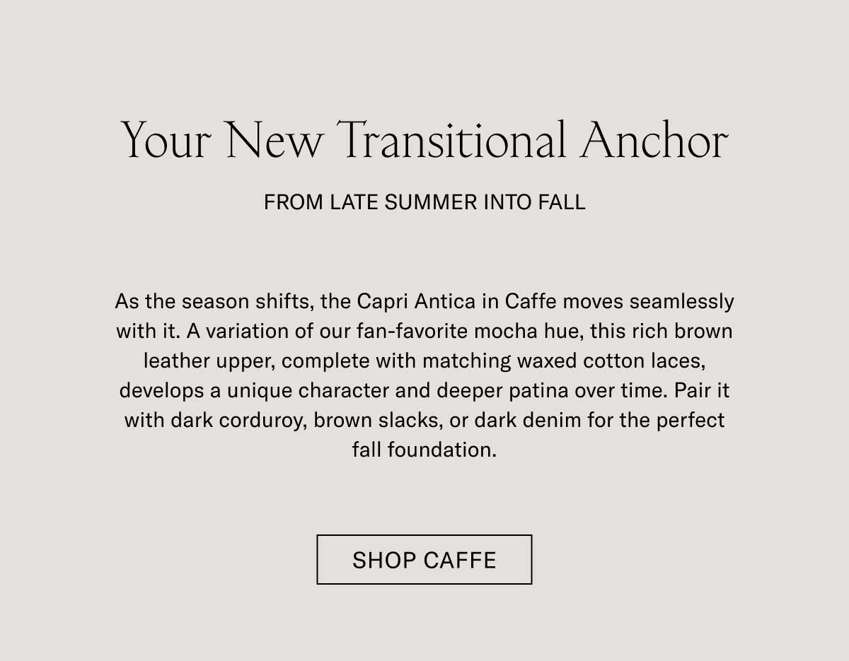 Your New Transitional Anchor  FROM LATE SUMMER INTO FALL  As the season shifts, the Capri Antica in Caffè moves seamlessly with it. A variation of our fan-favorite mocha hue, this rich brown leather upper, complete with matching waxed cotton laces, develops a unique character and deeper patina over time. Pair it with dark corduroy, brown slacks, or dark denim for the perfect fall foundation.  [SHOP CAFFÈ]