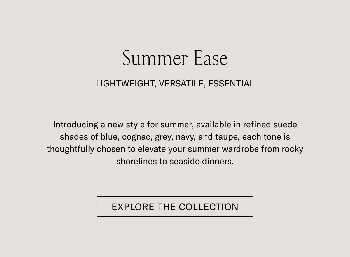 Summer Ease LIGHTWEIGHT, VERSATILE, ESSENTIAL.  Introducing a new style for summer, available in refined suede shades of blue, cognac, grey, navy, and taupe, each tone is thoughtfully chosen to elevate your summer wardrobe from rocky shorelines to seaside dinners.  [EXPLORE THE COLLECTION]