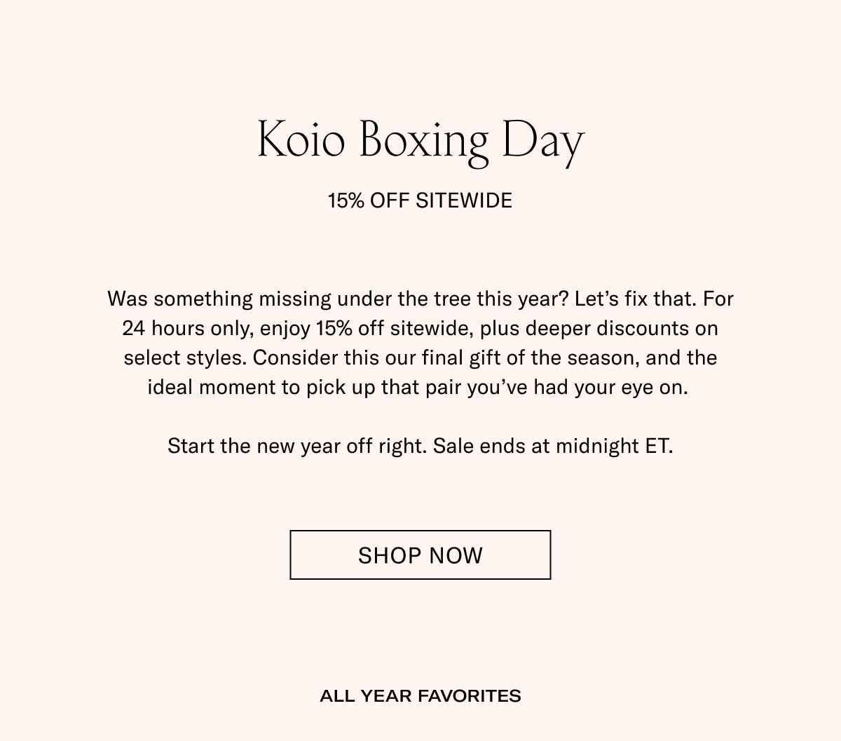 Koio Boxing Day 15% Off Sitewide Was something missing under the tree this year? Let’s fix that. For 24 hours only, enjoy 15% off sitewide, plus deeper discounts on select styles. Consider this our final gift of the season, and the ideal moment to pick up that pair you’ve had your eye on.   Start the new year off right. Sale ends at midnight ET. Shop Now