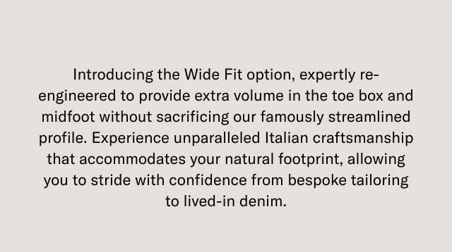Introducing the Wide Fit option, expertly re-engineered to provide more volume in the toe box and midfoot without sacrificing our famously streamlined profile. Experience unparalleled Italian craftsmanship that accommodates your natural footprint, allowing you to stride with confidence from bespoke tailoring to fixed-in denim.