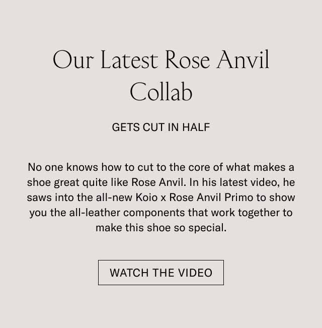 Our Latest Rose Anvil Collab Gets Cut in Half No one knows how to cut to the core of what makes a shoe great quite like Rose Anvil. In his latest video, he saws into the all-new Koio x Rose Anvil Primo to show you the all-leather components that work together to make this shoe so special. Watch the Video