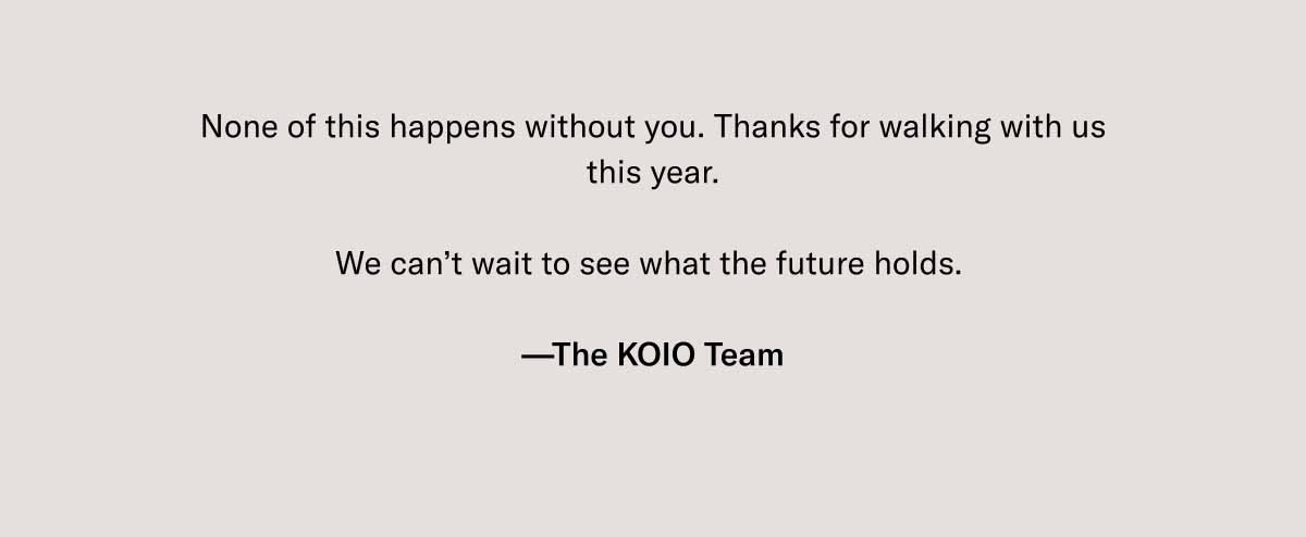 None of this happens without you. Thanks for walking with us this year.  We can't wait to see what the future holds.   —The KOIO Team