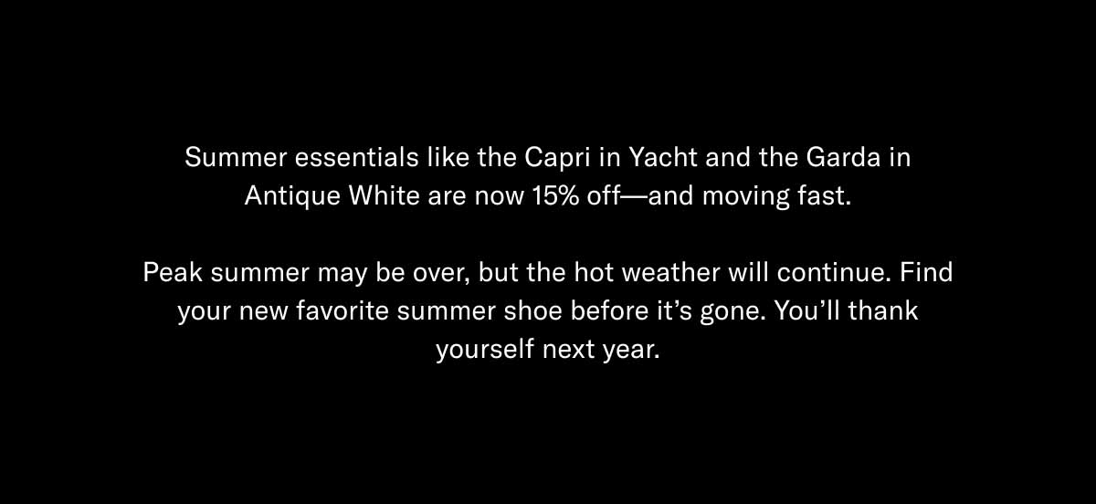 Summer essentials like the Capri in Yacht and the Garda in Antique White are now 15% off—and moving fast.  Peak summer may be over, but the hot weather will continue. Find your new favorite summer shoe before it's gone. You'll thank yourself next year. 