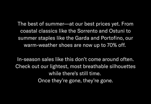 The best of summer—at our best prices yet. From coastal classics like the Sorrento and Ostuni to summer staples like the Garda and Portofino, our warm-weather shoes are now up to 70% off. In-season sales like this don't come around often. Check out our lightest, most breathable silhouettes while there's still time. Once they're gone, they're gone.