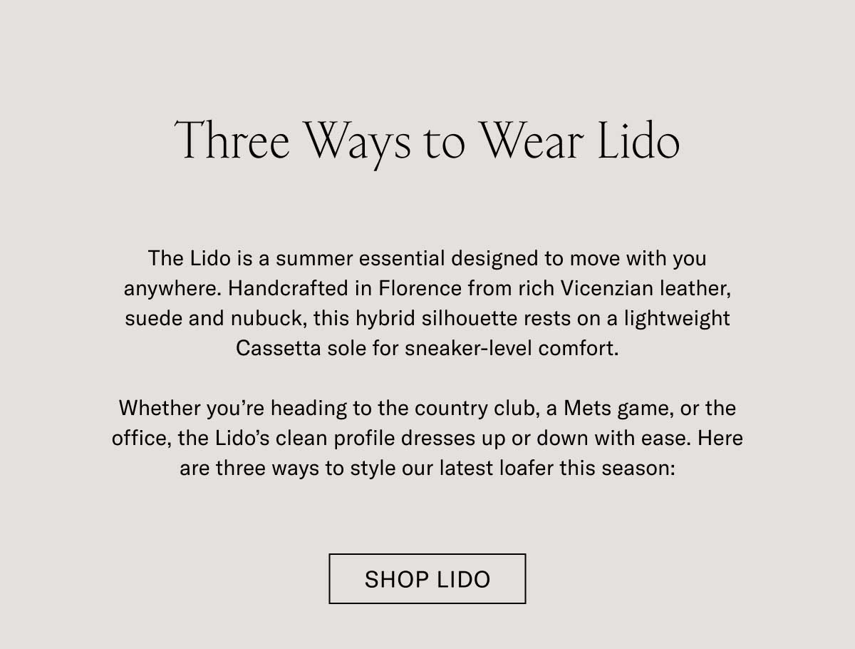Three Ways to Wear Lido The Lido is a summer essential designed to move with you anywhere. Handcrafted in Florence from rich Vicenzian leather, suede and nubuck, this hybrid silhouette rests on a lightweight Cassetta sole for sneaker-level comfort.  Whether you’re heading to the country club, a Mets game, or the office, the Lido’s clean profile dresses up or down with ease. Here are three ways to style our latest loafer this season: Shop Lido