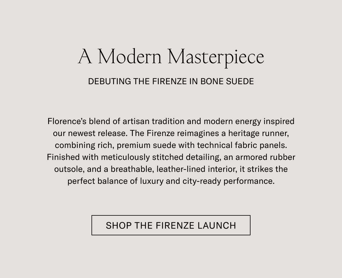 A Modern Masterpiece DEBUTING THE FIRENZE IN BONE SUEDE  Florence's blend of artisan tradition and modern energy inspired our newest release. The Firenze reimagines a heritage runner, combining rich, premium suede with technical fabric panels. Finished with meticulously stitched detailing, an armored rubber outsole, and a breathable, leather-lined interior, it strikes the perfect balance of luxury and city-ready performance.  [SHOP THE FIRENZE LAUNCH]
