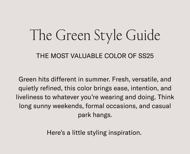 The Green Style Guide The Most Valuable Color of SS25 Green hits different in summer. Fresh, versatile, and quietly refined, this color brings ease, intention, and liveliness to whatever you're wearing and doing. Think long sunny weekends, formal occasions, and casual park hangs. Here's a little styling inspiration.