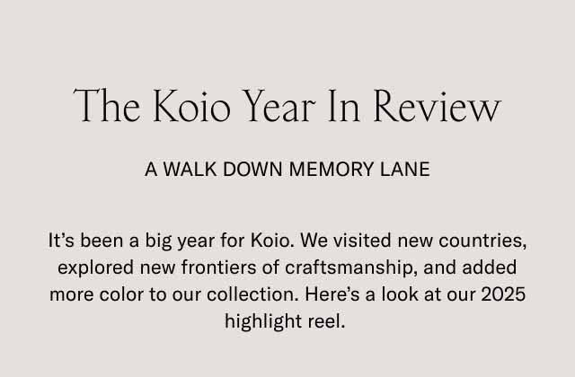 The Koio Year In Review A Walk Down Memory Lane It's been a big year for Koio. We visited new countries, explored new frontiers of craftsmanship, and added more color to our collection. Here's a look at our 2025 highlight reel. 