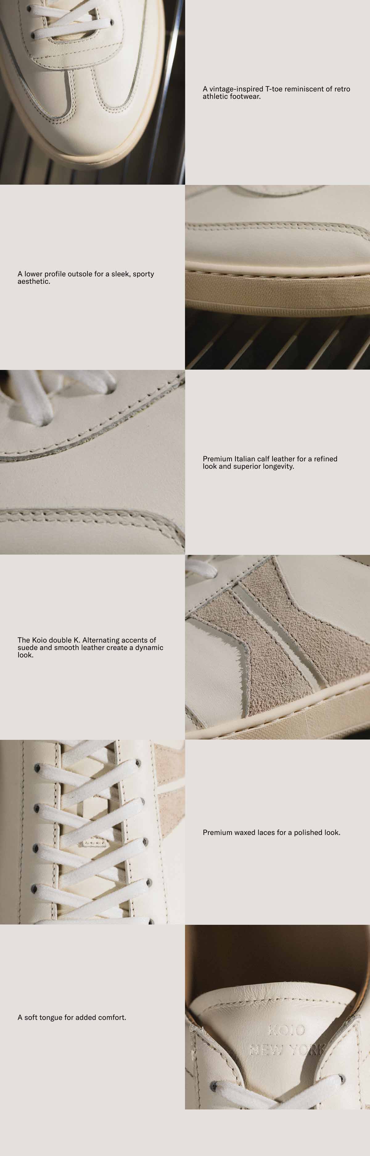 A vintage-inspired T-toe reminiscent of retro athletic footwear. A lower profile outsole for a sleek, sporty aesthetic. Premium Italian calf leather for a refined look and superior longevity. The Koio double K. Alternating accents of suede and smooth leather create a dynamic look. Premium waxed laces for a polished look.  A soft tongue for added comfort.