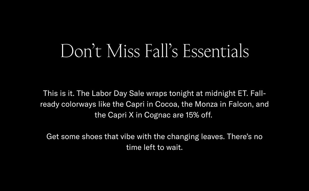 Don't Miss Fall's Essentials This is it. The Labor Day Sale wraps tonight at midnight ET. Fall-ready colorways like the Capri in Cocoa, the Monza in Falcon, and the Capri X in Cognac are 15% off.   Get some shoes that vibe with the changing leaves. There's no time left to wait.