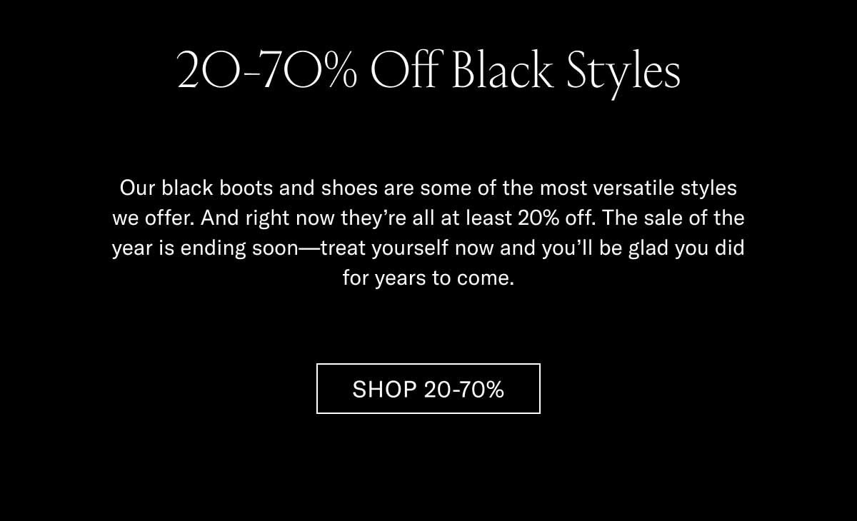 20-70% Off Black Styles Our black boots and shoes are some of the most versatile styles we offer. And right now they're all at least 20% off. The sale of the year is ending soon—treat yourself now and you'll be glad you did for years to come. Shop 20-70% 