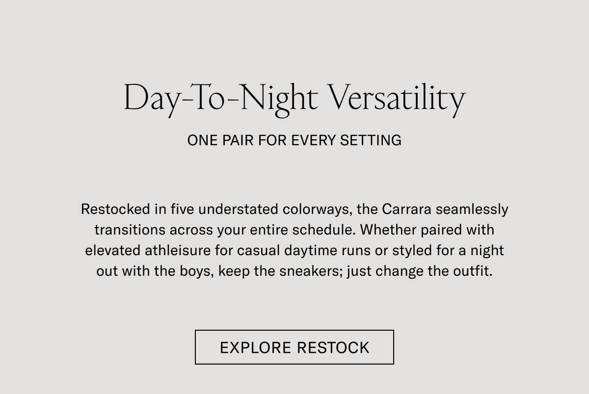 Day-To-Night Versatility ONE PAIR FOR EVERY SETTING Restocked in five understated colorways, the Carrara seamlessly transitions across your entire schedule. Whether paired with elevated athleisure for casual daytime runs or styled for a night out with the boys, keep the sneakers, just change the outfit.  [EXPLORE RESTOCK]