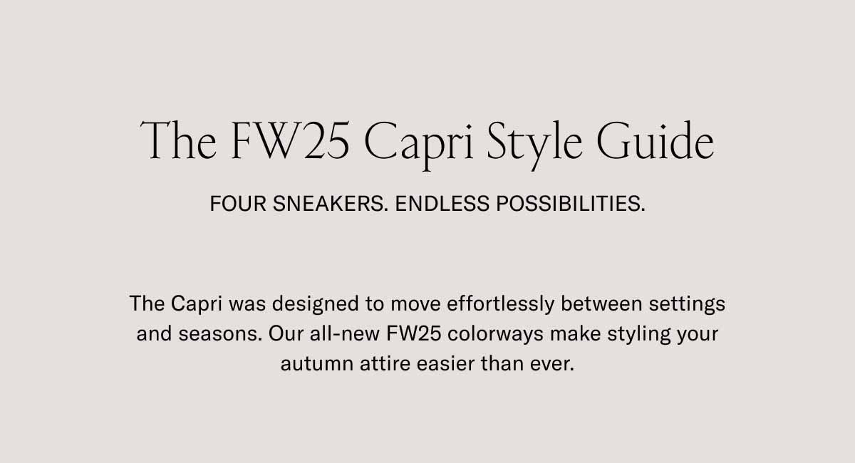 The FW25 Capri Style Guide Four Sneakers. Endless Possibilities. The Capri was designed to move effortlessly between settings and seasons. Our all-new FW25 colorways make styling your autumn attire easier than ever.