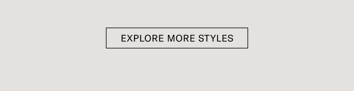 EXPLORE MORE STYLES