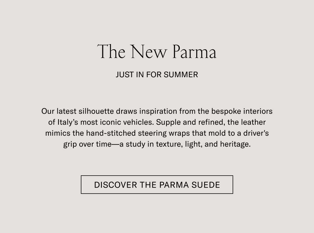 The New Parma JUST IN FOR SUMMER  Our latest silhouette draws inspiration from the bespoke interiors of Italy’s most iconic vehicles. Supple and refined, the leather mimics the hand-stitched steering wraps that mold to a driver’s grip over time—a study in texture, light, and heritage.  [DISCOVER THE PARMA SUEDE]