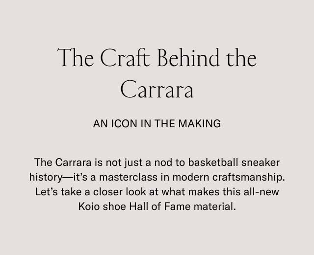 The Craft Behind the Carrara An Icon in the making The Carrara is not just a nod to basketball sneaker history—it's a masterclass in modern craftsmanship. Let's take a closer look at what makes this all-new Koio shoe Hall of Fame material.